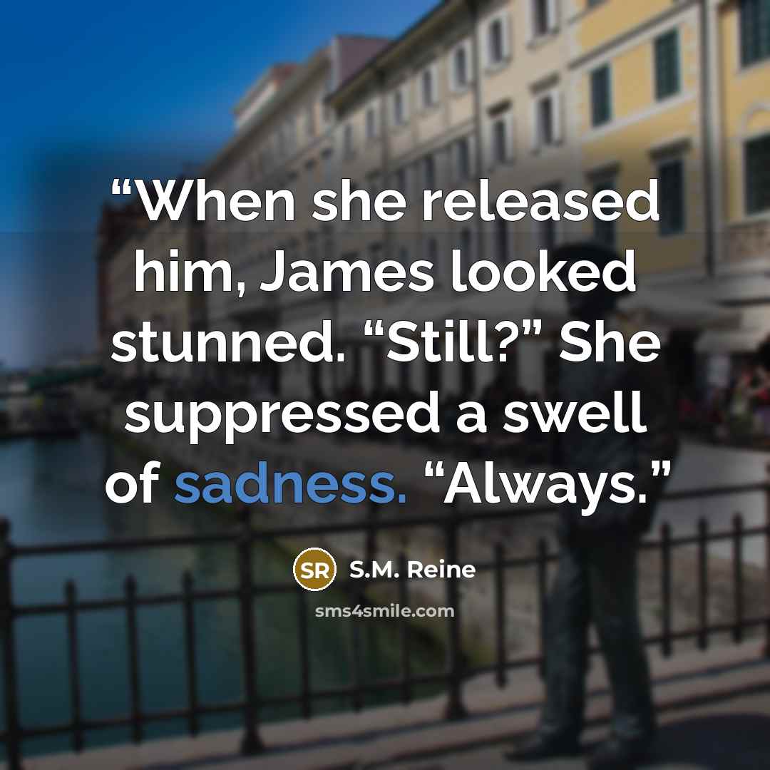 “When she released him, James looked stunned. “Still?” She suppressed a swell of sadness. “Always.” quote by S.M. Reine