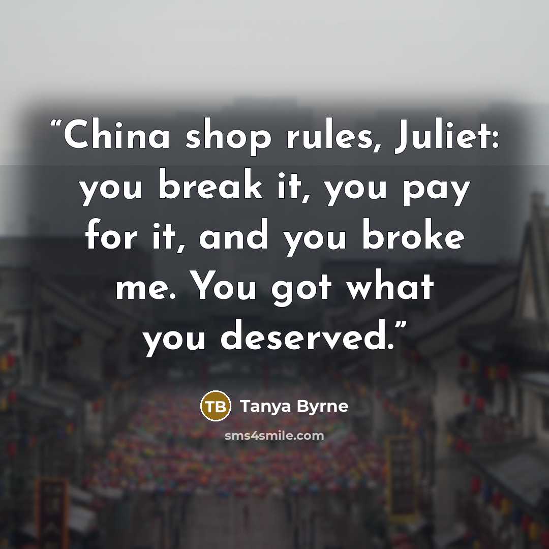 “China shop rules, Juliet: you break it, you pay for it, and you broke me. You got what you deserved.” quote by Tanya Byrne