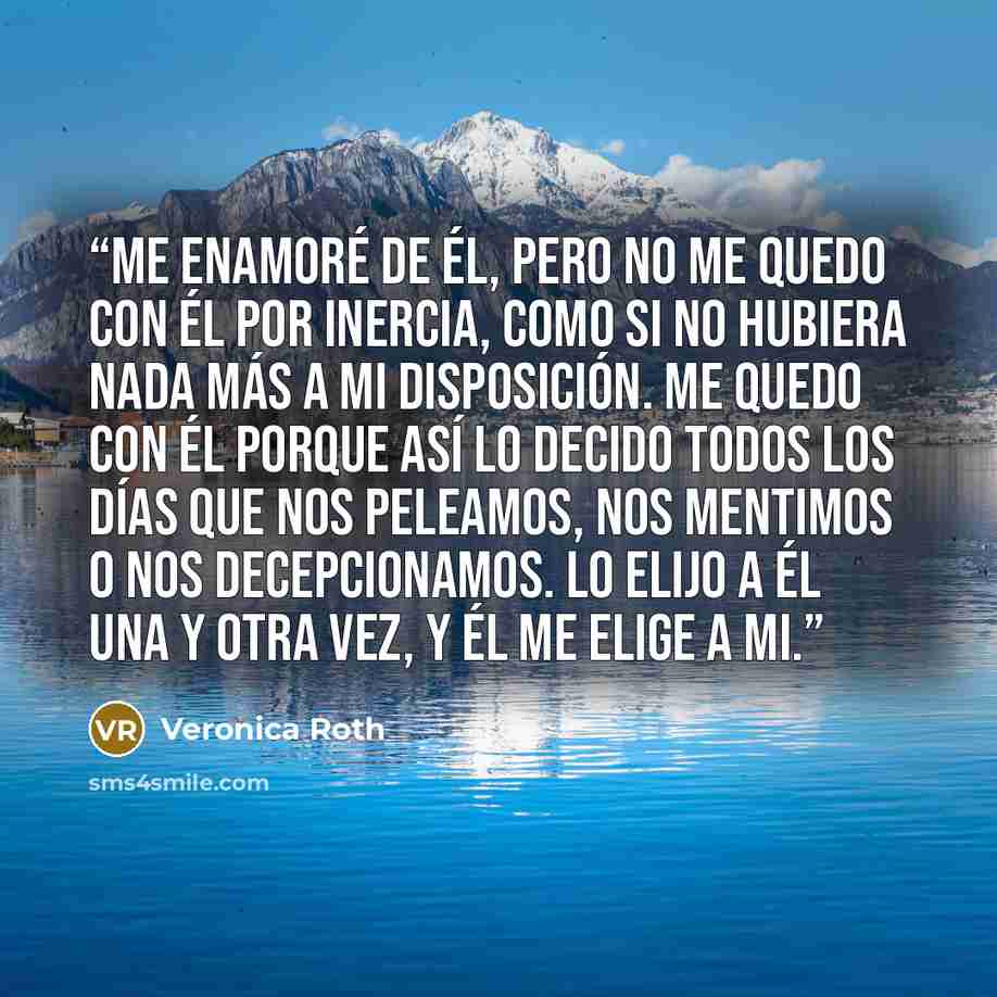 “Me enamoré de él, pero no me quedo con él por inercia, como si no hubiera nada más a mi disposición. Me quedo con él porque así lo decido todos los días que nos peleamos, nos mentimos o nos decepcionamos. Lo elijo a él una y otra vez, y él me elige a mi.” quote by Veronica Roth