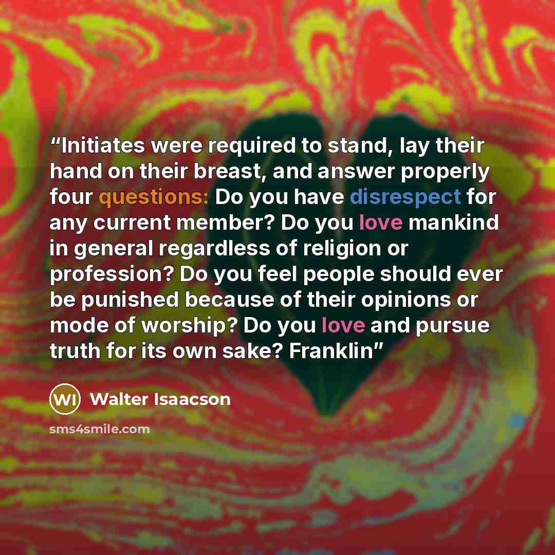 “Initiates were required to stand, lay their hand on their breast, and answer properly four questions: Do you have disrespect for any current member? Do you love mankind in general regardless of religion or profession? Do you feel people should ever be punished because of their opinions or mode of…” quote by Walter Isaacson