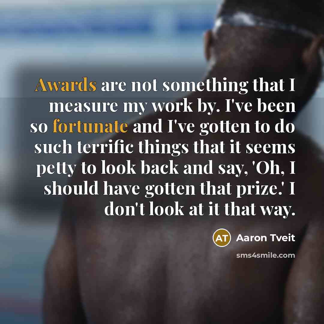 “Awards are not something that I measure my work by. I've been so fortunate and I've gotten to do such terrific things that it seems petty to look back and say, 'Oh, I should have gotten that prize.' I don't look at it that way.” quote by Aaron Tveit