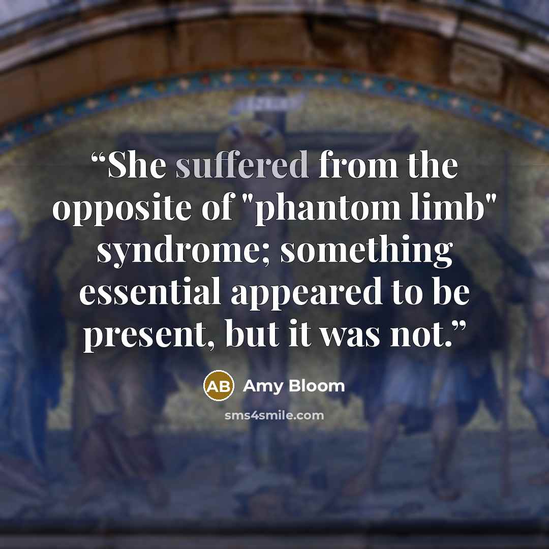“She suffered from the opposite of "phantom limb" syndrome; something essential appeared to be present, but it was not.” quote by Amy Bloom
