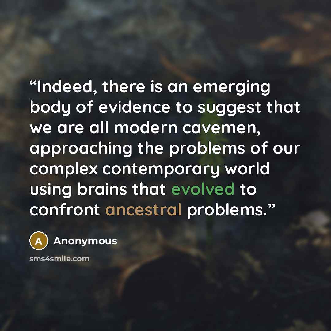 “Indeed, there is an emerging body of evidence to suggest that we are all modern cavemen, approaching the problems of our complex contemporary world using brains that evolved to confront ancestral problems.” quote by Anonymous