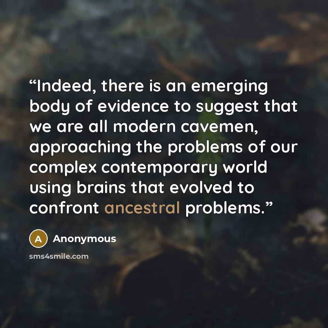 “Indeed, there is an emerging body of evidence to suggest that we are all modern cavemen, approaching the problems of our complex contemporary world using brains that evolved to confront ancestral problems.” quote by Anonymous