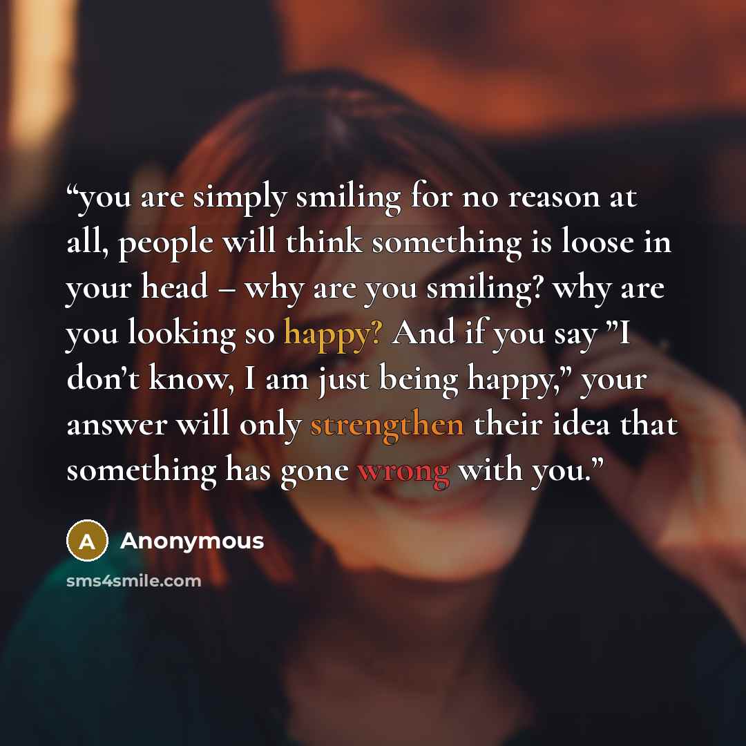 “you are simply smiling for no reason at all, people will think something is loose in your head – why are you smiling? why are you looking so happy? And if you say ”I don’t know, I am just being happy,” your answer will only strengthen their idea that something has gone wrong with you.” quote by Anonymous