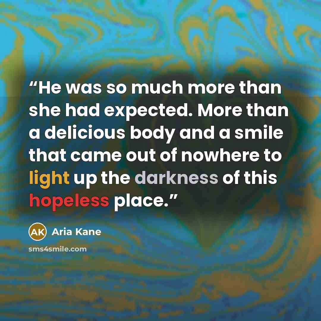 “He was so much more than she had expected. More than a delicious body and a smile that came out of nowhere to light up the darkness of this hopeless place.” quote by Aria Kane