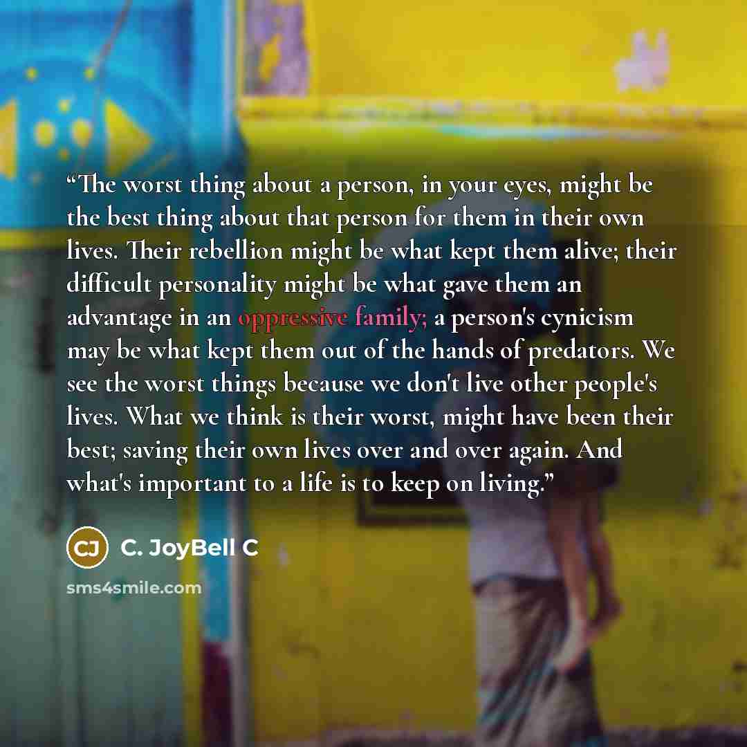 “The worst thing about a person, in your eyes, might be the best thing about that person for them in their own lives. Their rebellion might be what kept them alive; their difficult personality might be what gave them an advantage in an oppressive family; a person's cynicism may be what kept them…” quote by C. JoyBell C