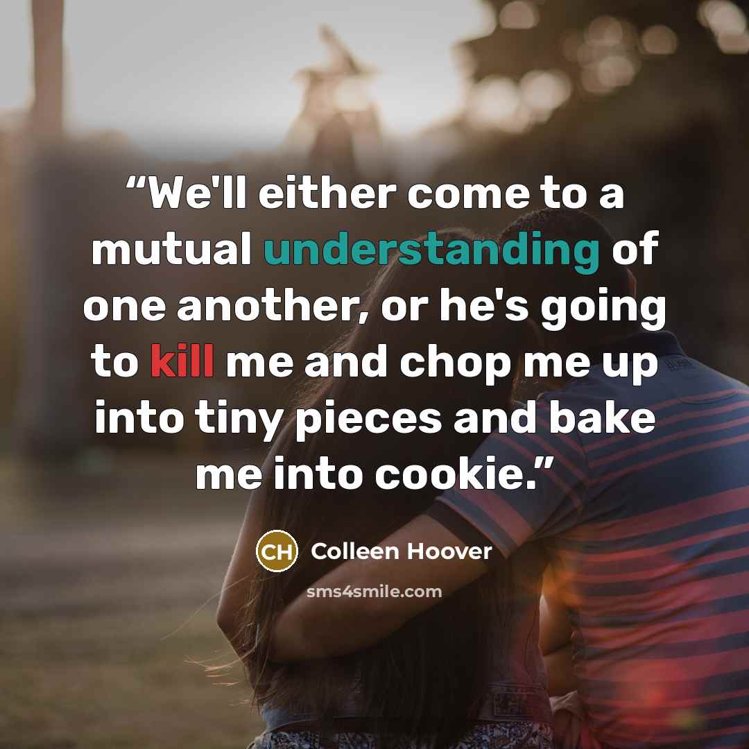 “We'll either come to a mutual understanding of one another, or he's going to kill me and chop me up into tiny pieces and bake me into cookie.” quote by Colleen Hoover