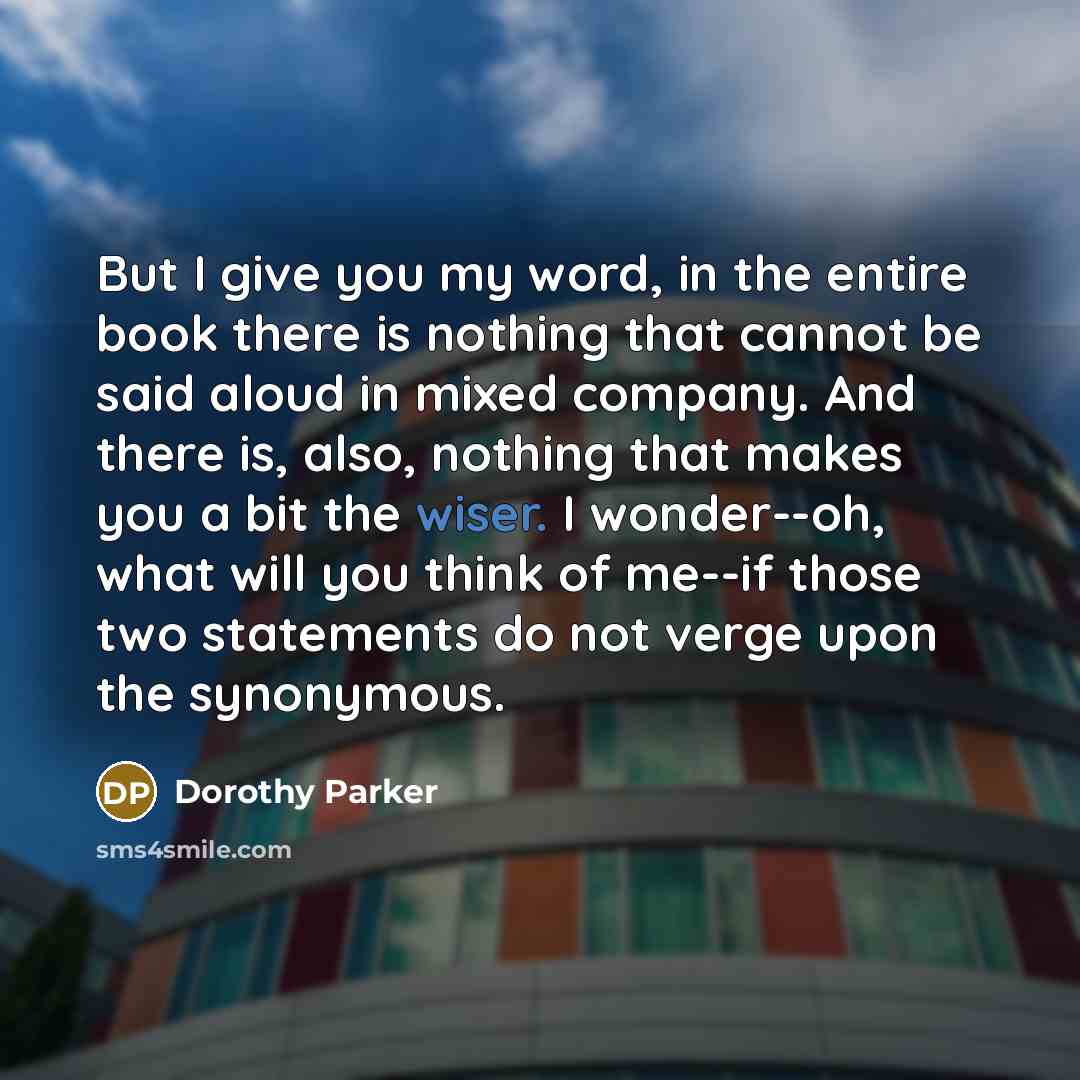 “But I give you my word, in the entire book there is nothing that cannot be said aloud in mixed company. And there is, also, nothing that makes you a bit the wiser. I wonder--oh, what will you think of me--if those two statements do not verge upon the synonymous.” quote by Dorothy Parker