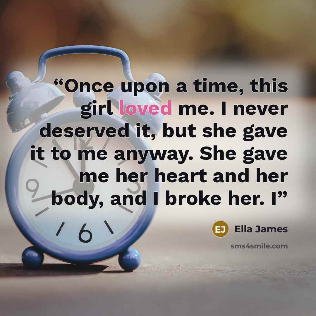 “Once upon a time, this girl loved me. I never deserved it, but she gave it to me anyway. She gave me her heart and her body, and I broke her. I” quote by Ella James