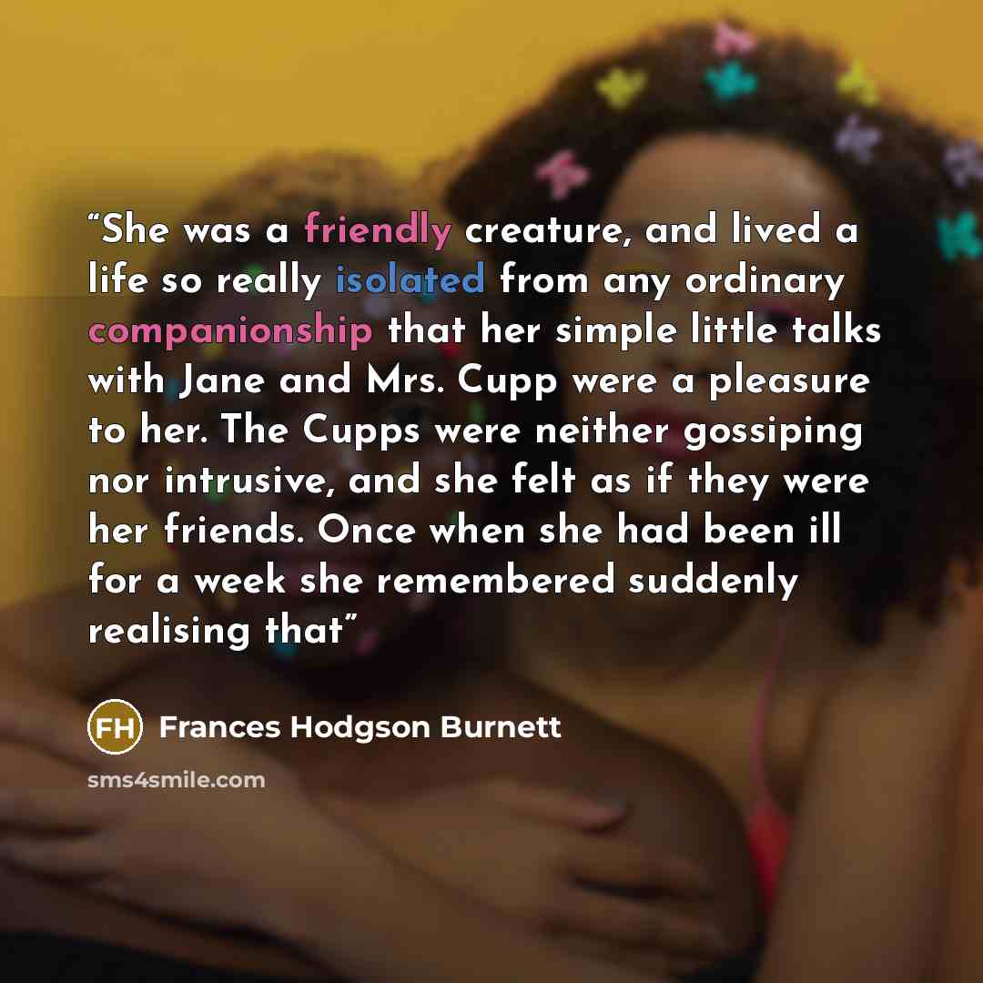 “She was a friendly creature, and lived a life so really isolated from any ordinary companionship that her simple little talks with Jane and Mrs. Cupp were a pleasure to her. The Cupps were neither gossiping nor intrusive, and she felt as if they were her friends. Once when she had been ill for a…” quote by Frances Hodgson Burnett