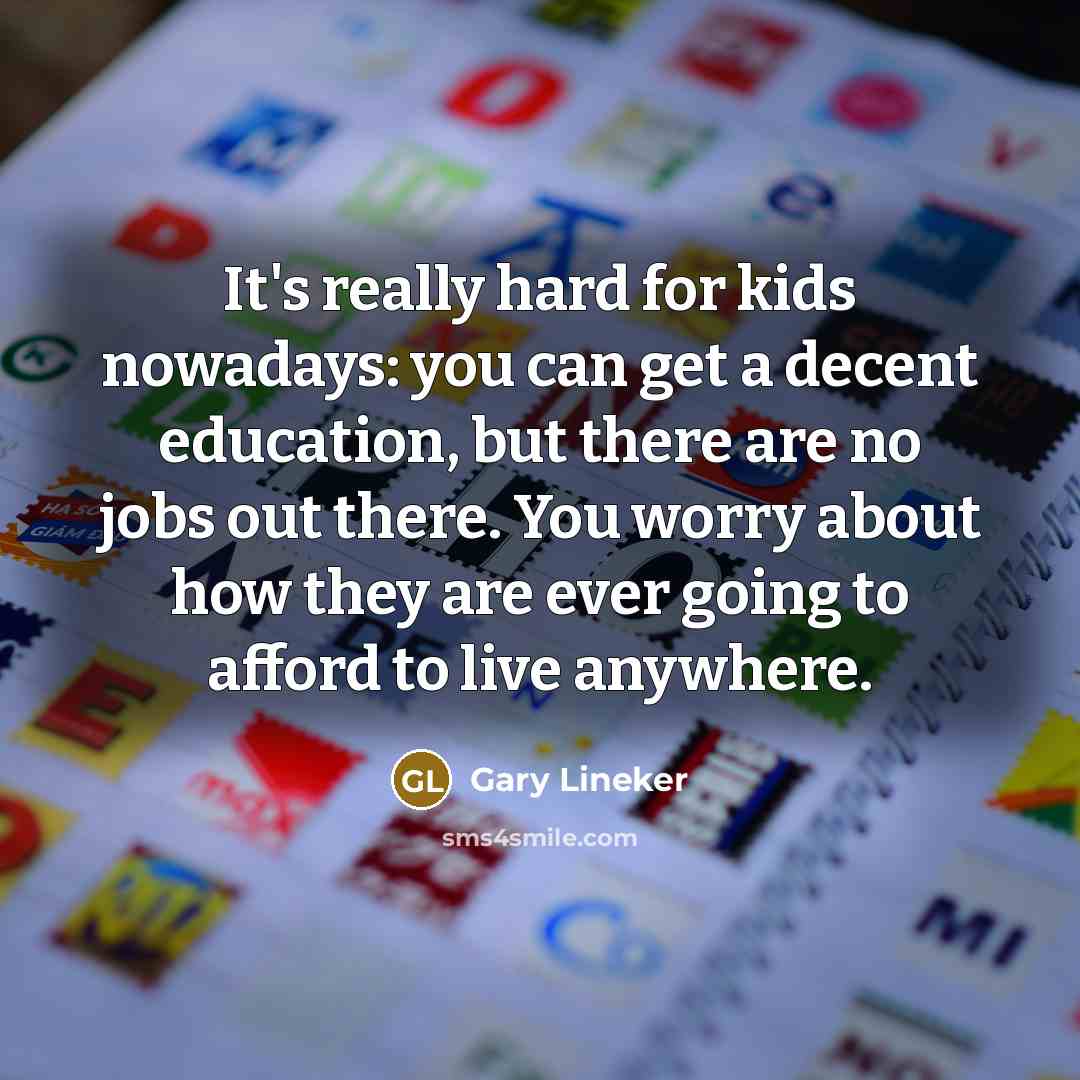 “It's really hard for kids nowadays: you can get a decent education, but there are no jobs out there. You worry about how they are ever going to afford to live anywhere.” quote by Gary Lineker