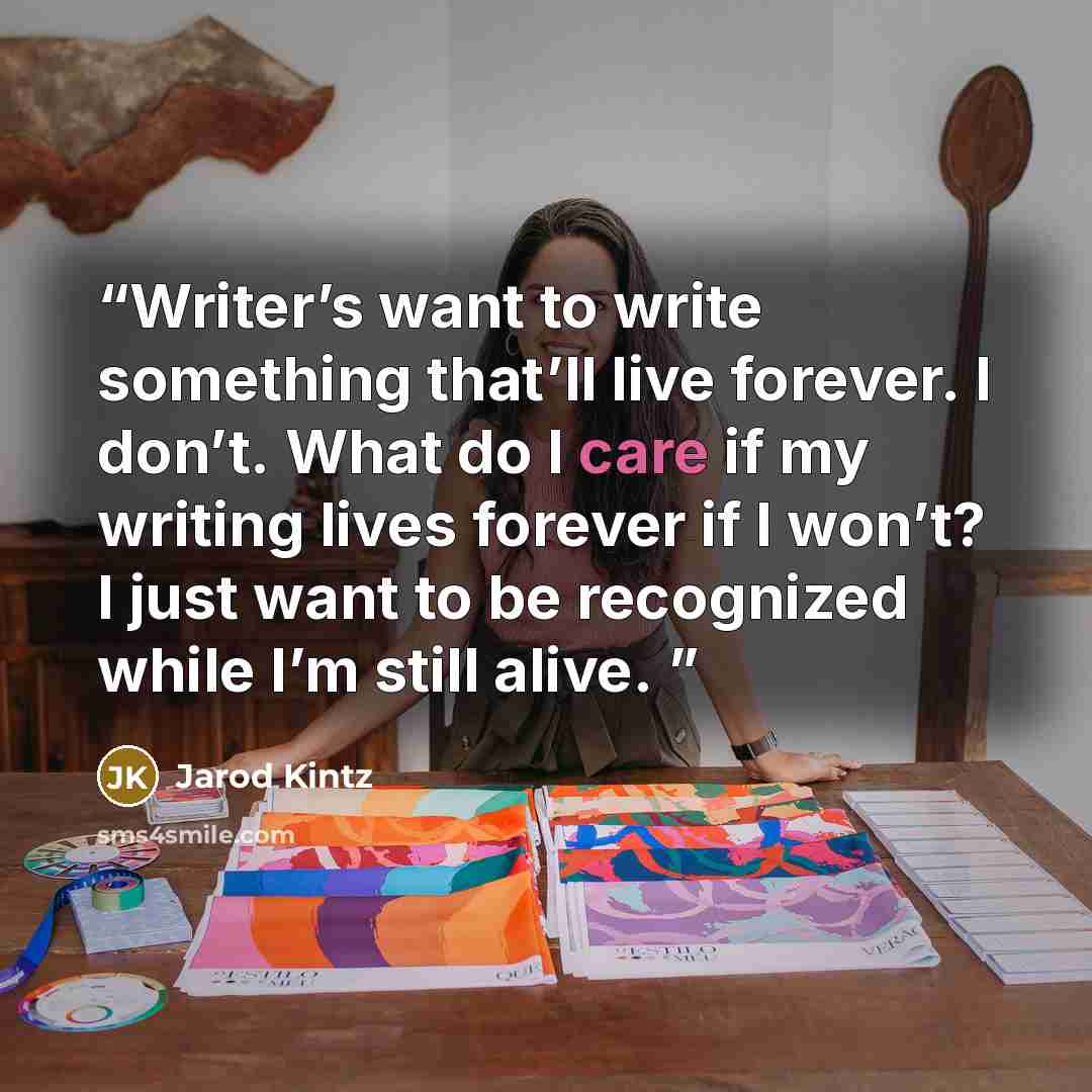 “Writer’s want to write something that’ll live forever. I don’t. What do I care if my writing lives forever if I won’t? I just want to be recognized while I’m still alive.” quote by Jarod Kintz