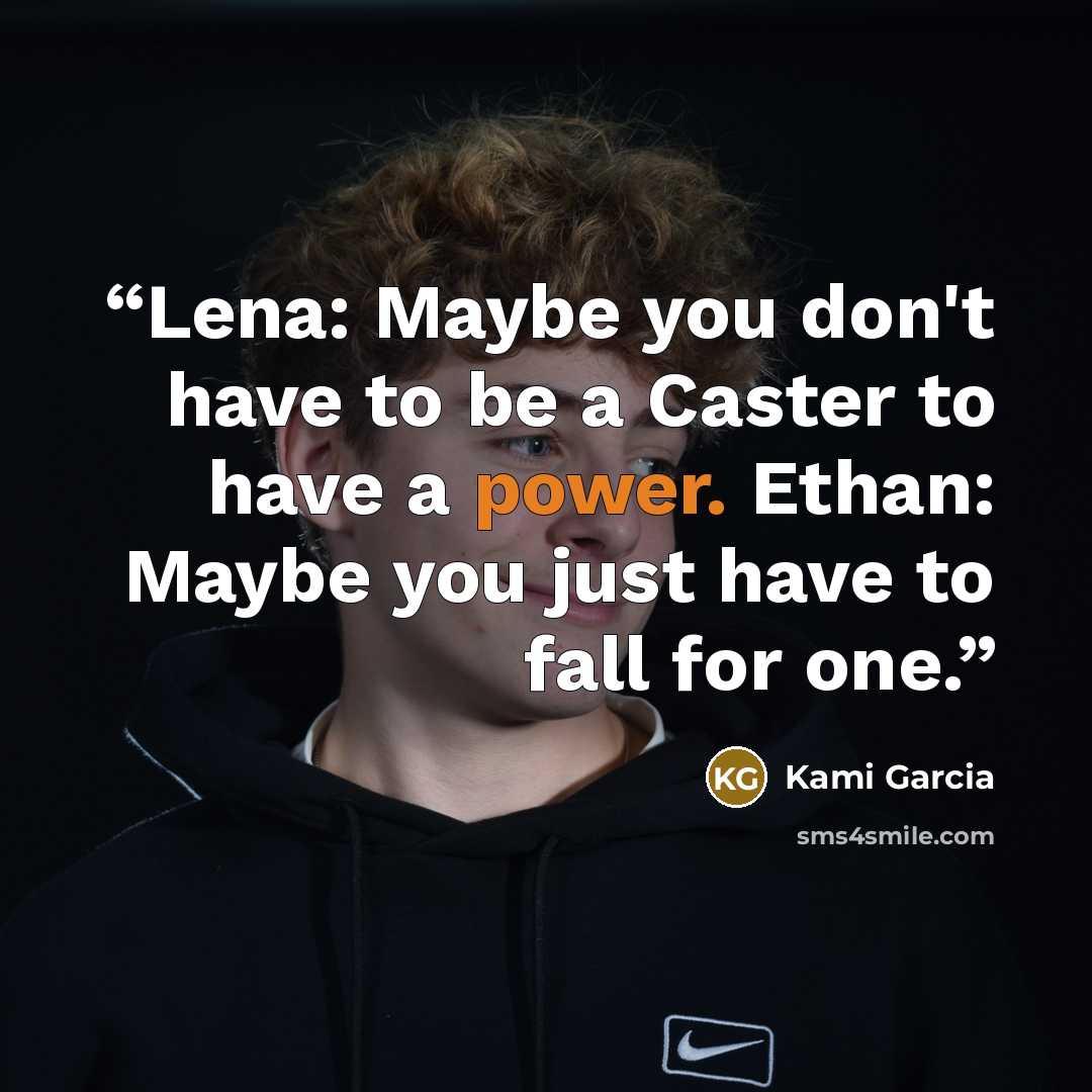 “Lena: Maybe you don't have to be a Caster to have a power. Ethan: Maybe you just have to fall for one.” quote by Kami Garcia