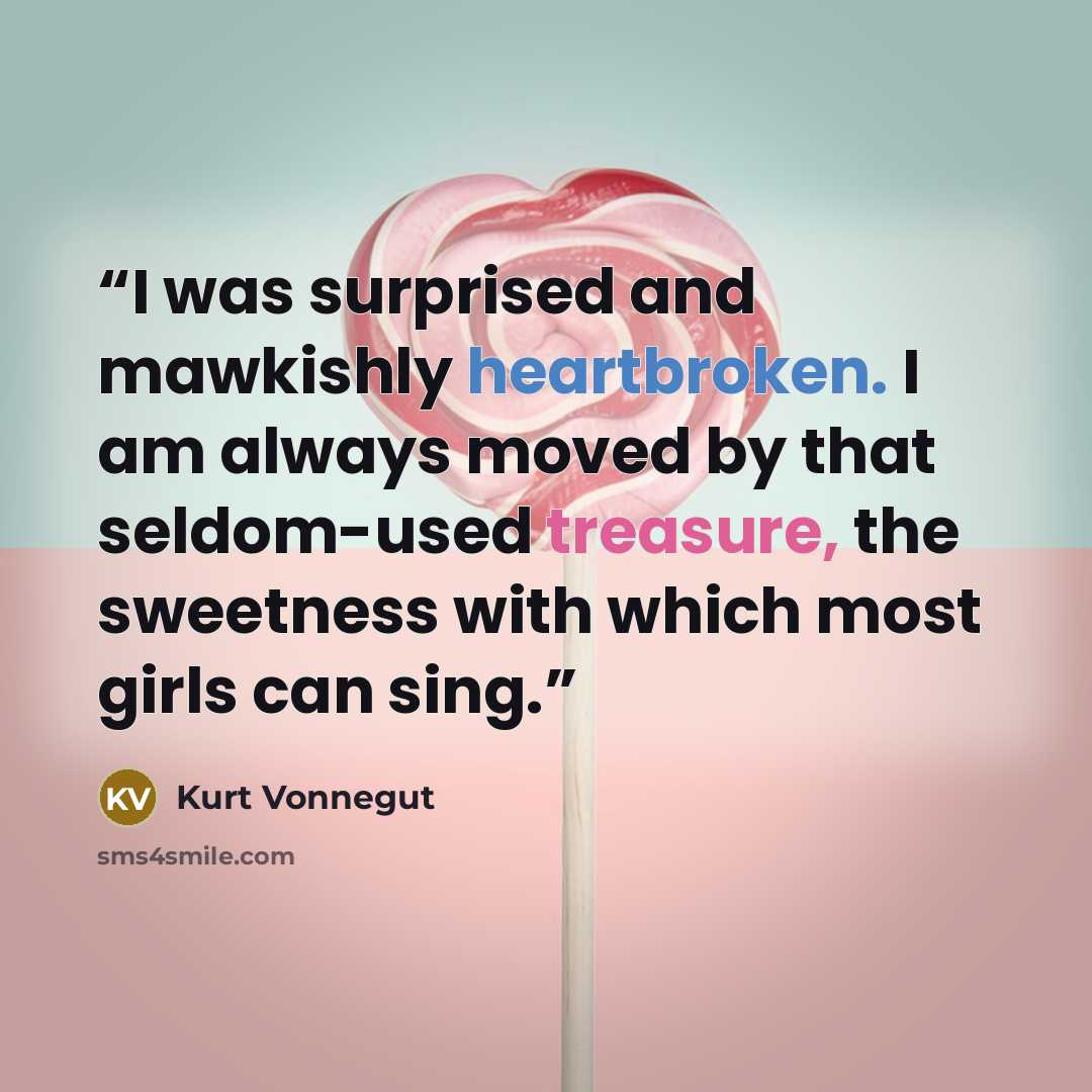 “I was surprised and mawkishly heartbroken. I am always moved by that seldom-used treasure, the sweetness with which most girls can sing.” quote by Kurt Vonnegut