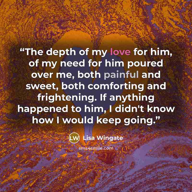 “The depth of my love for him, of my need for him poured over me, both painful and sweet, both comforting and frightening. If anything happened to him, I didn't know how I would keep going.” quote by Lisa Wingate
