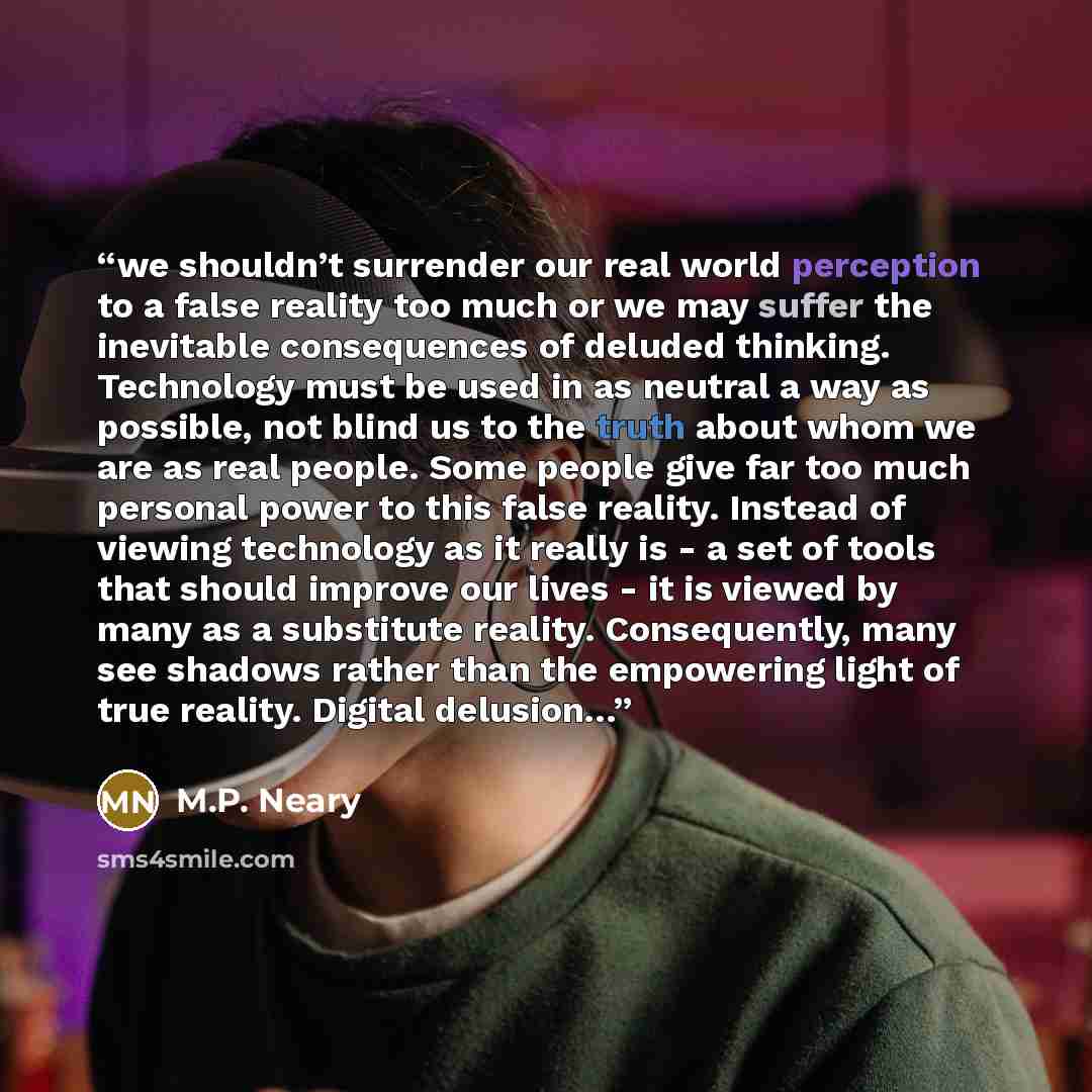 “we shouldn’t surrender our real world perception to a false reality too much or we may suffer the inevitable consequences of deluded thinking. Technology must be used in as neutral a way as possible, not blind us to the truth about whom we are as real people. Some people give far too much personal…” quote by M.P. Neary