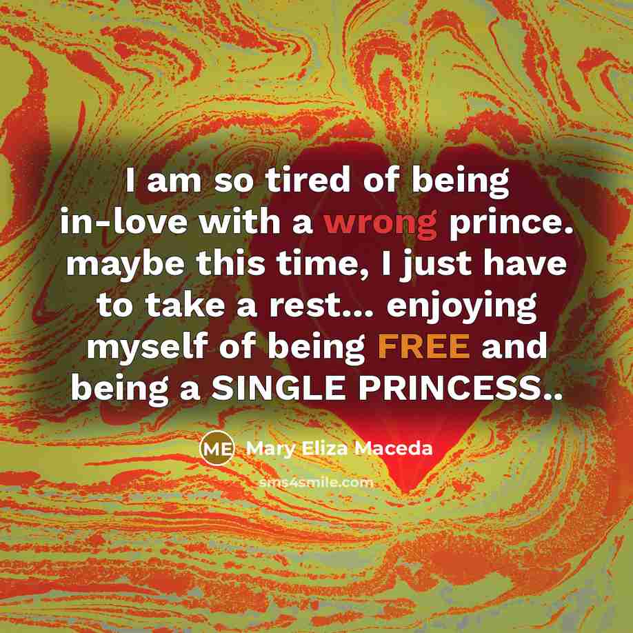 “I am so tired of being in-love with a wrong prince. maybe this time, I just have to take a rest… enjoying myself of being FREE and being a SINGLE PRINCESS..” quote by Mary Eliza Maceda