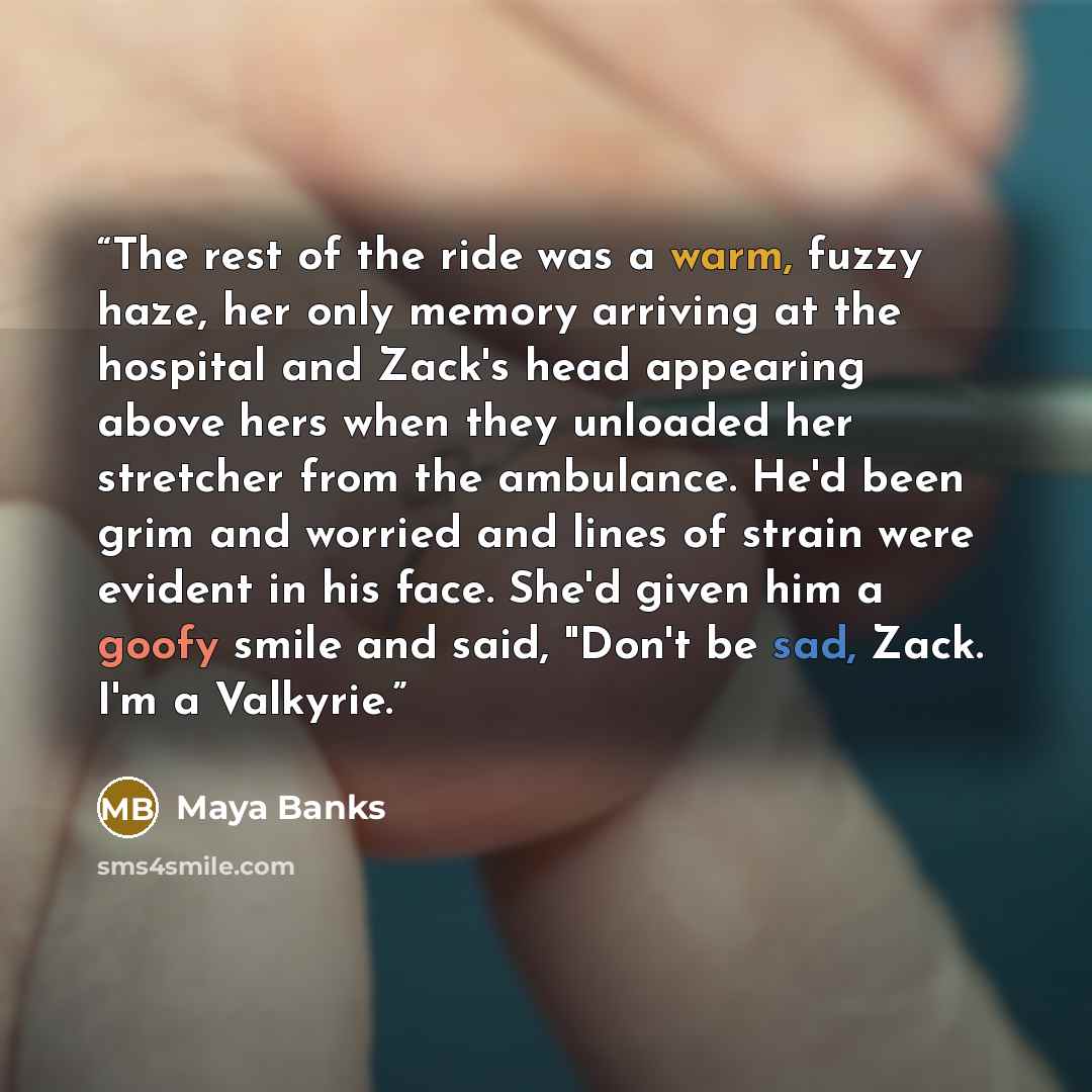 “The rest of the ride was a warm, fuzzy haze, her only memory arriving at the hospital and Zack's head appearing above hers when they unloaded her stretcher from the ambulance. He'd been grim and worried and lines of strain were evident in his face. She'd given him a goofy smile and said, "Don't be…” quote by Maya Banks