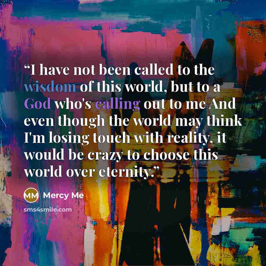 “I have not been called to the wisdom of this world, but to a God who's calling out to me And even though the world may think I'm losing touch with reality, it would be crazy to choose this world over eternity.” quote by Mercy Me