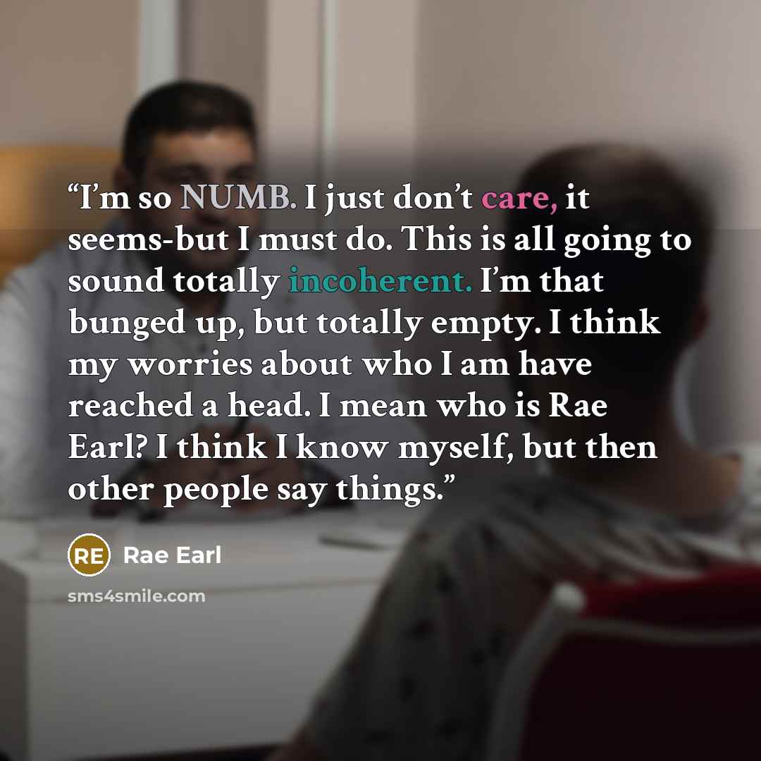 “I’m so NUMB. I just don’t care, it seems-but I must do. This is all going to sound totally incoherent. I’m that bunged up, but totally empty. I think my worries about who I am have reached a head. I mean who is Rae Earl? I think I know myself, but then other people say things.” quote by Rae Earl