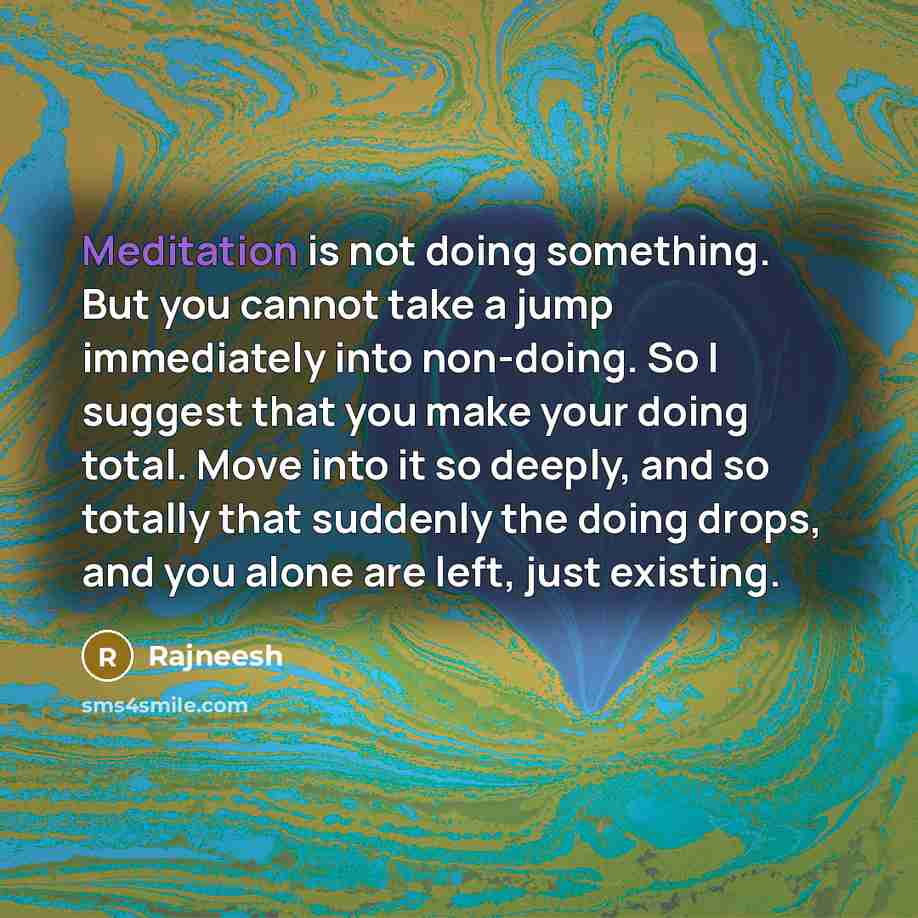 “Meditation is not doing something. But you cannot take a jump immediately into non-doing. So I suggest that you make your doing total. Move into it so deeply, and so totally that suddenly the doing drops, and you alone are left, just existing.” quote by Rajneesh