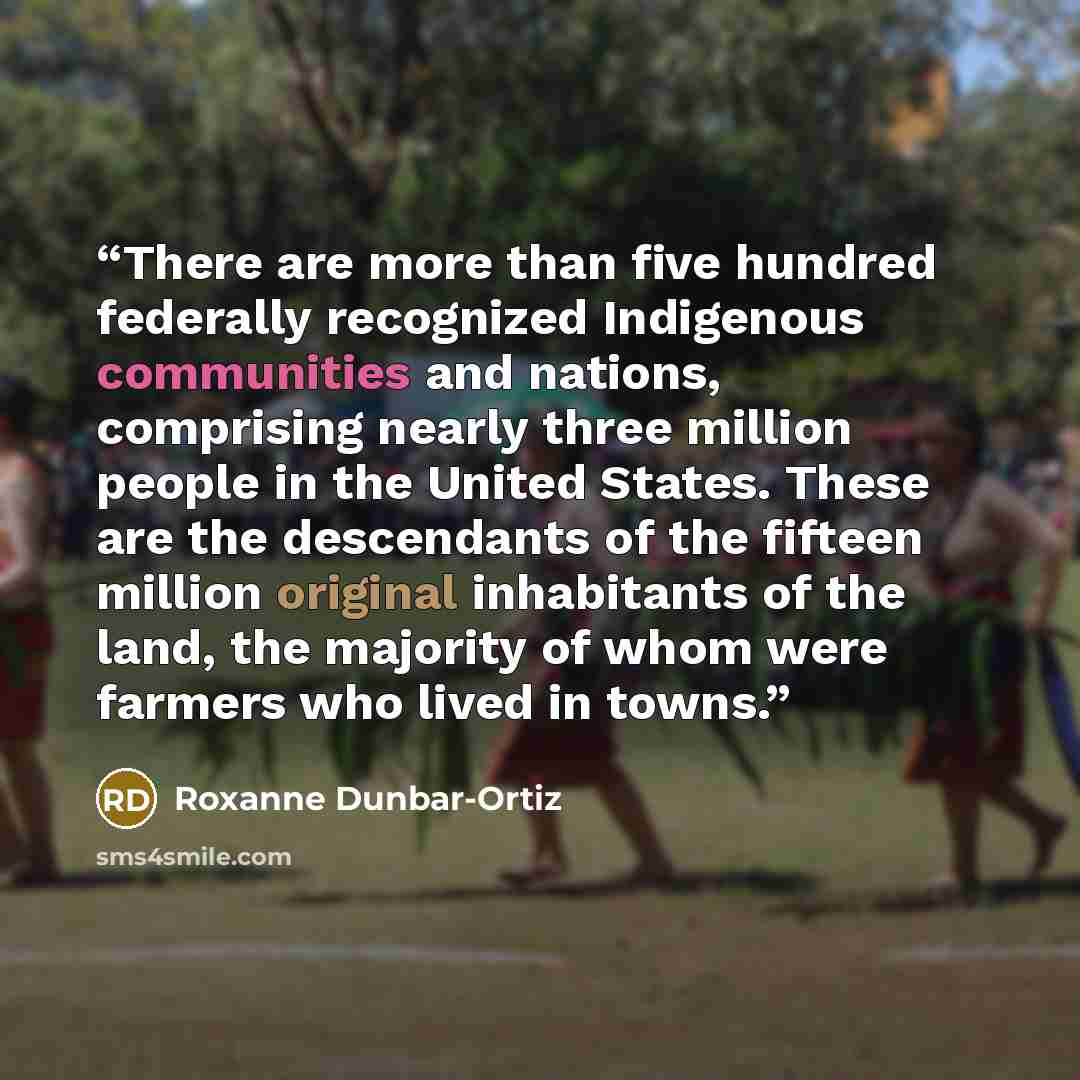 “There are more than five hundred federally recognized Indigenous communities and nations, comprising nearly three million people in the United States. These are the descendants of the fifteen million original inhabitants of the land, the majority of whom were farmers who lived in towns.” quote by Roxanne Dunbar-Ortiz