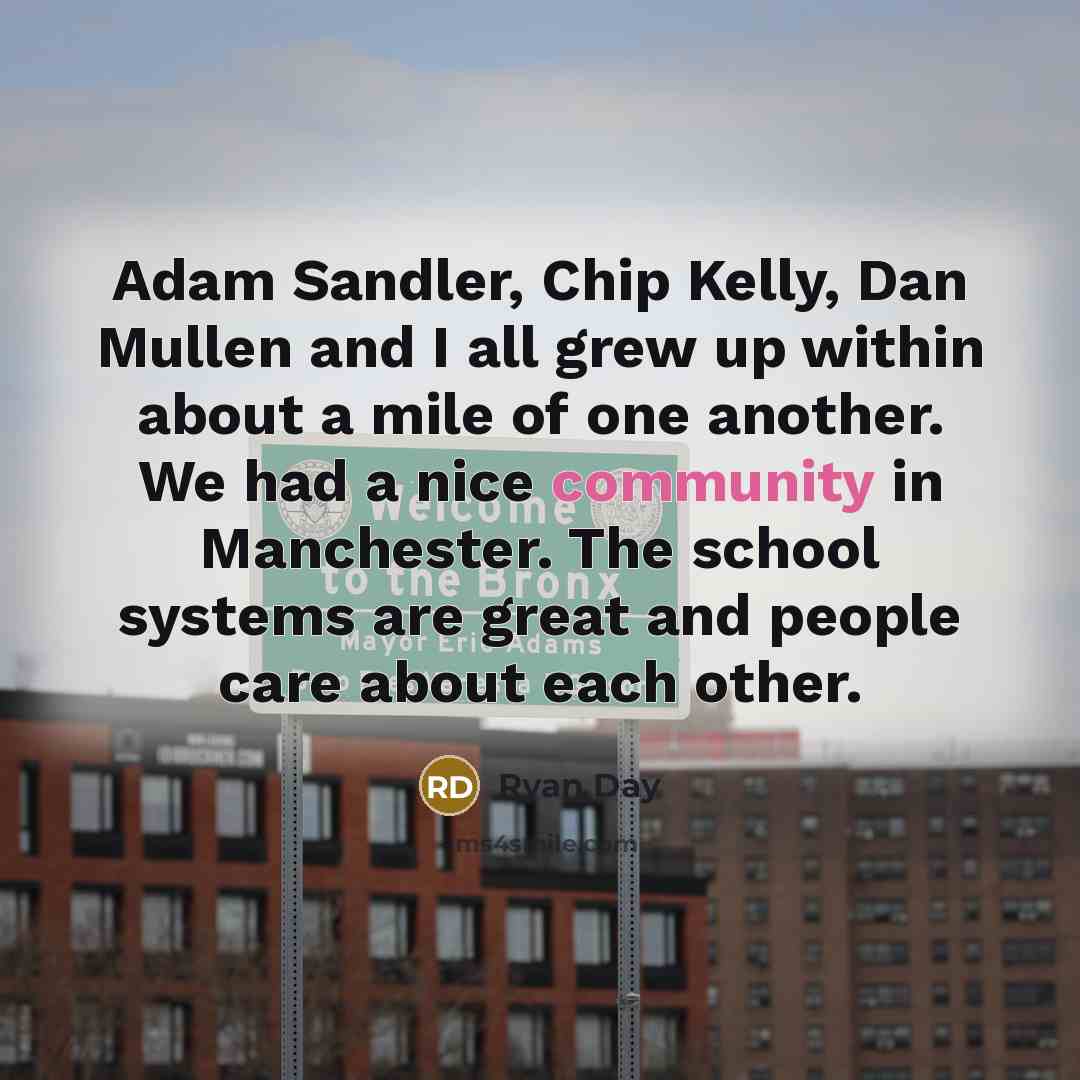 “Adam Sandler, Chip Kelly, Dan Mullen and I all grew up within about a mile of one another. We had a nice community in Manchester. The school systems are great and people care about each other.” quote by Ryan Day