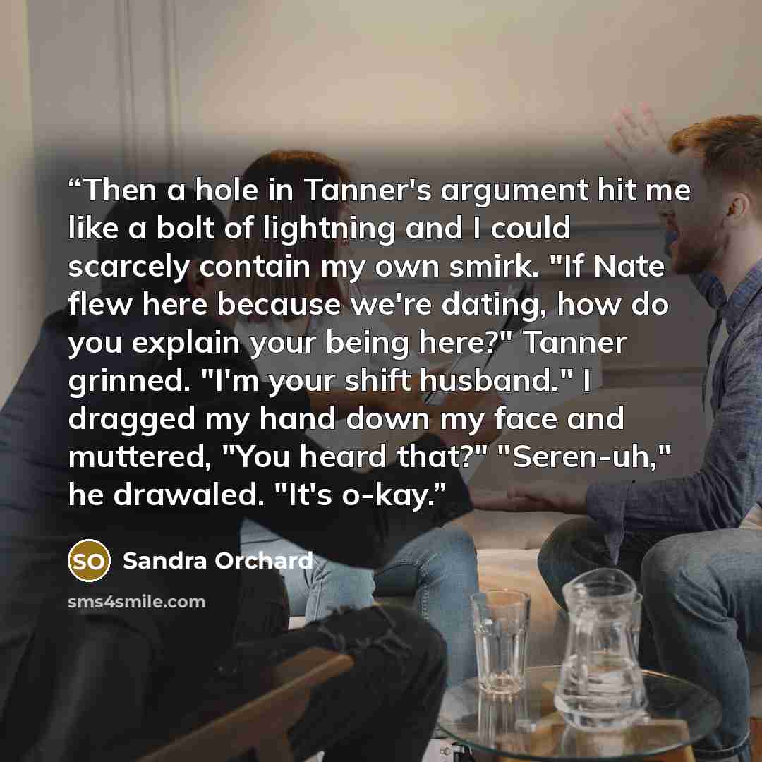 “Then a hole in Tanner's argument hit me like a bolt of lightning and I could scarcely contain my own smirk. "If Nate flew here because we're dating, how do you explain your being here?" Tanner grinned. "I'm your shift husband." I dragged my hand down my face and muttered, "You heard that?"…” quote by Sandra Orchard