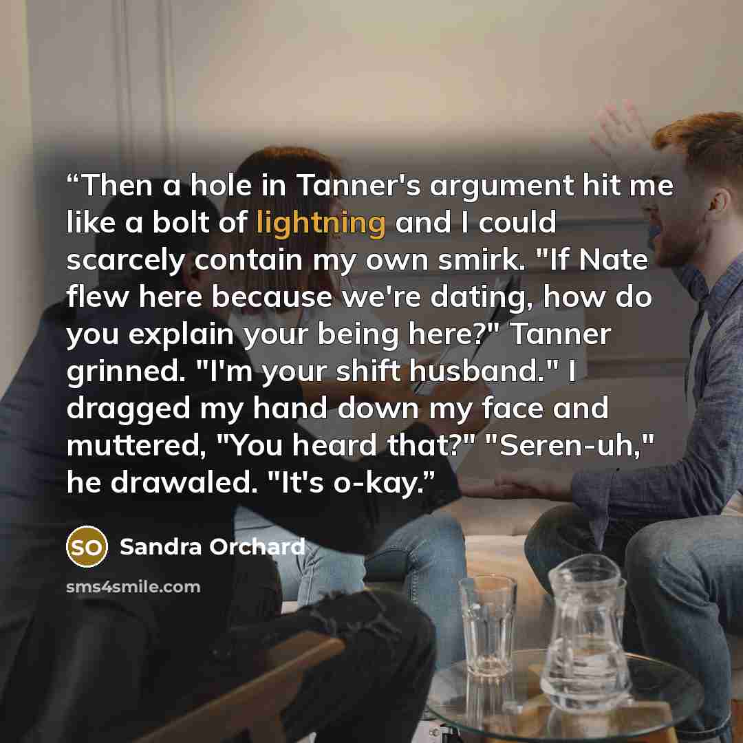 “Then a hole in Tanner's argument hit me like a bolt of lightning and I could scarcely contain my own smirk. "If Nate flew here because we're dating, how do you explain your being here?" Tanner grinned. "I'm your shift husband." I dragged my hand down my face and muttered, "You heard that?"…” quote by Sandra Orchard