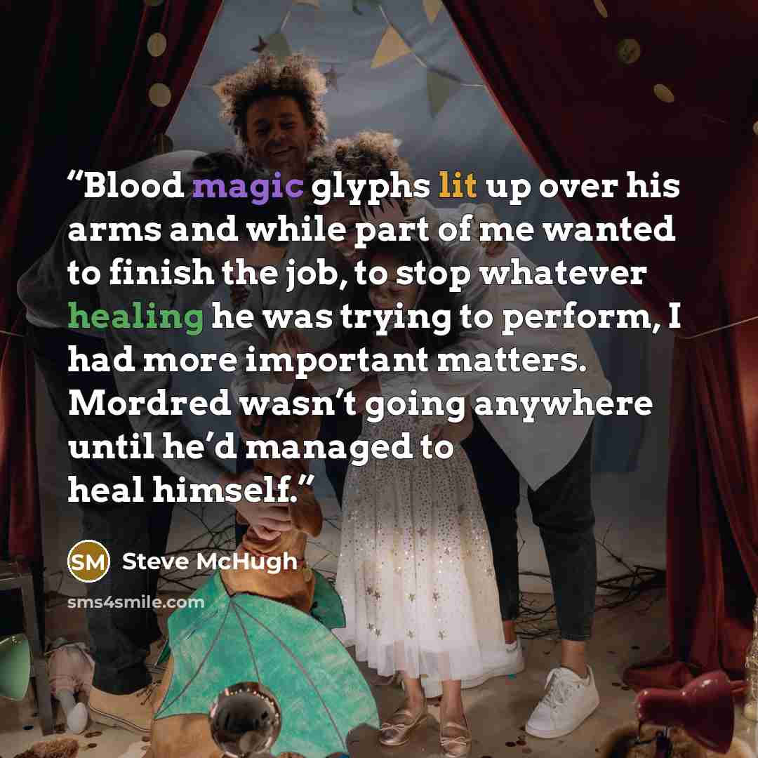 “Blood magic glyphs lit up over his arms and while part of me wanted to finish the job, to stop whatever healing he was trying to perform, I had more important matters. Mordred wasn’t going anywhere until he’d managed to heal himself.” quote by Steve McHugh