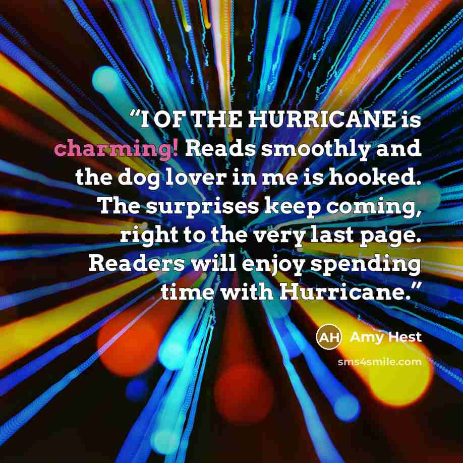 “I OF THE HURRICANE is charming! Reads smoothly and the dog lover in me is hooked. The surprises keep coming, right to the very last page. Readers will enjoy spending time with Hurricane.” quote by Amy Hest
