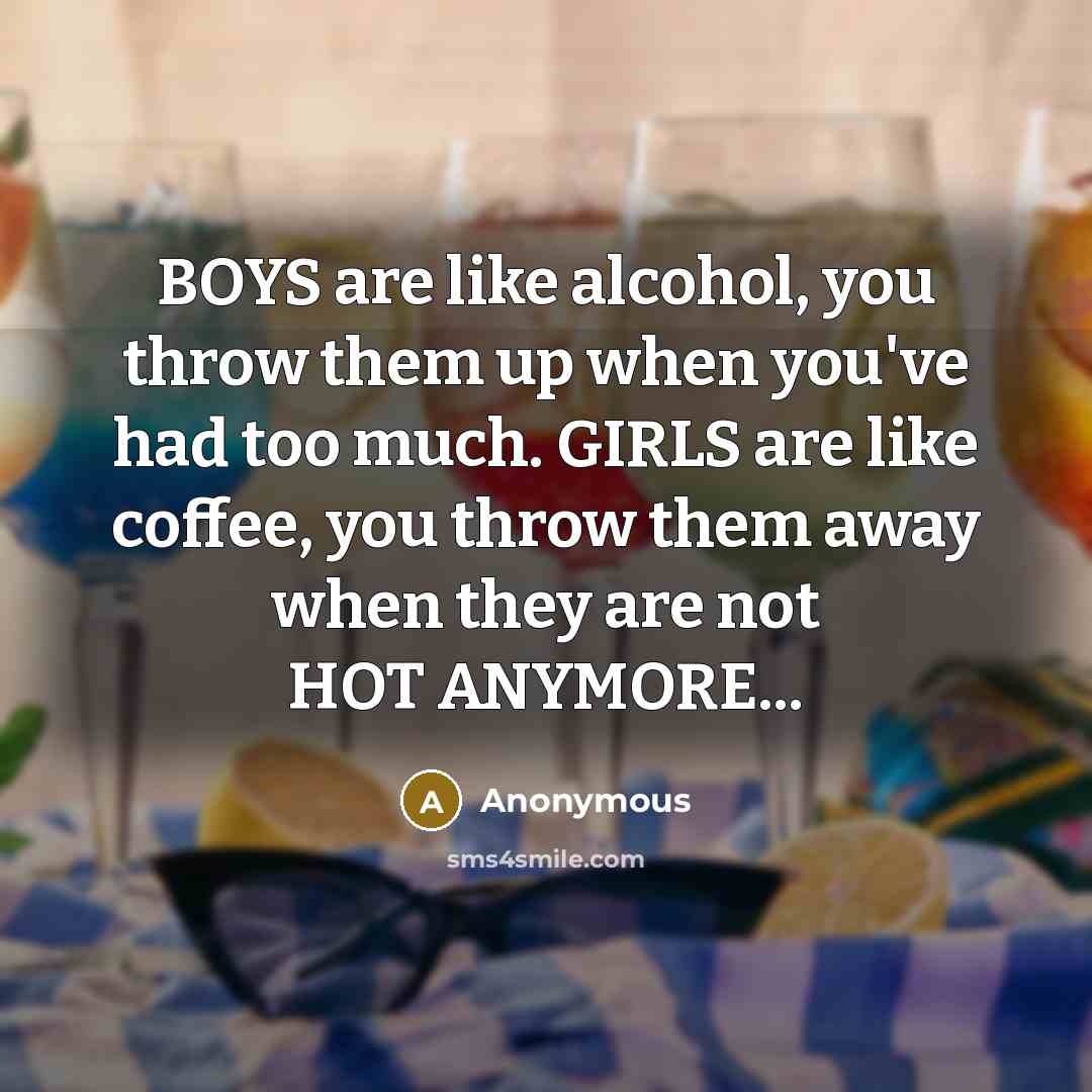 “BOYS are like alcohol, you throw them up when you've had too much. GIRLS are like coffee, you throw them away when they are not HOT ANYMORE...” quote by Anonymous