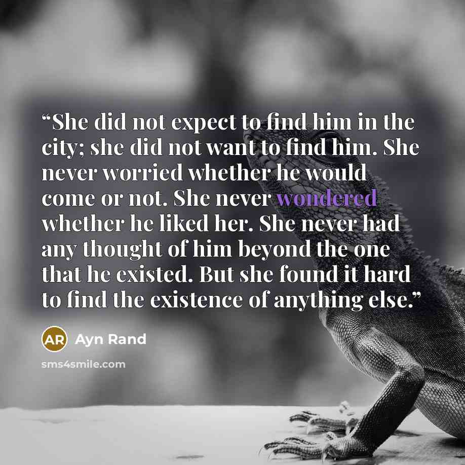 “She did not expect to find him in the city; she did not want to find him. She never worried whether he would come or not. She never wondered whether he liked her. She never had any thought of him beyond the one that he existed. But she found it hard to find the existence of anything else.” quote by Ayn Rand