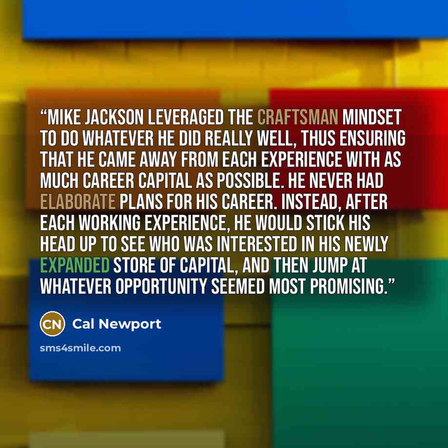 “Mike Jackson leveraged the craftsman mindset to do whatever he did really well, thus ensuring that he came away from each experience with as much career capital as possible. He never had elaborate plans for his career. Instead, after each working experience, he would stick his head up to see who…” quote by Cal Newport