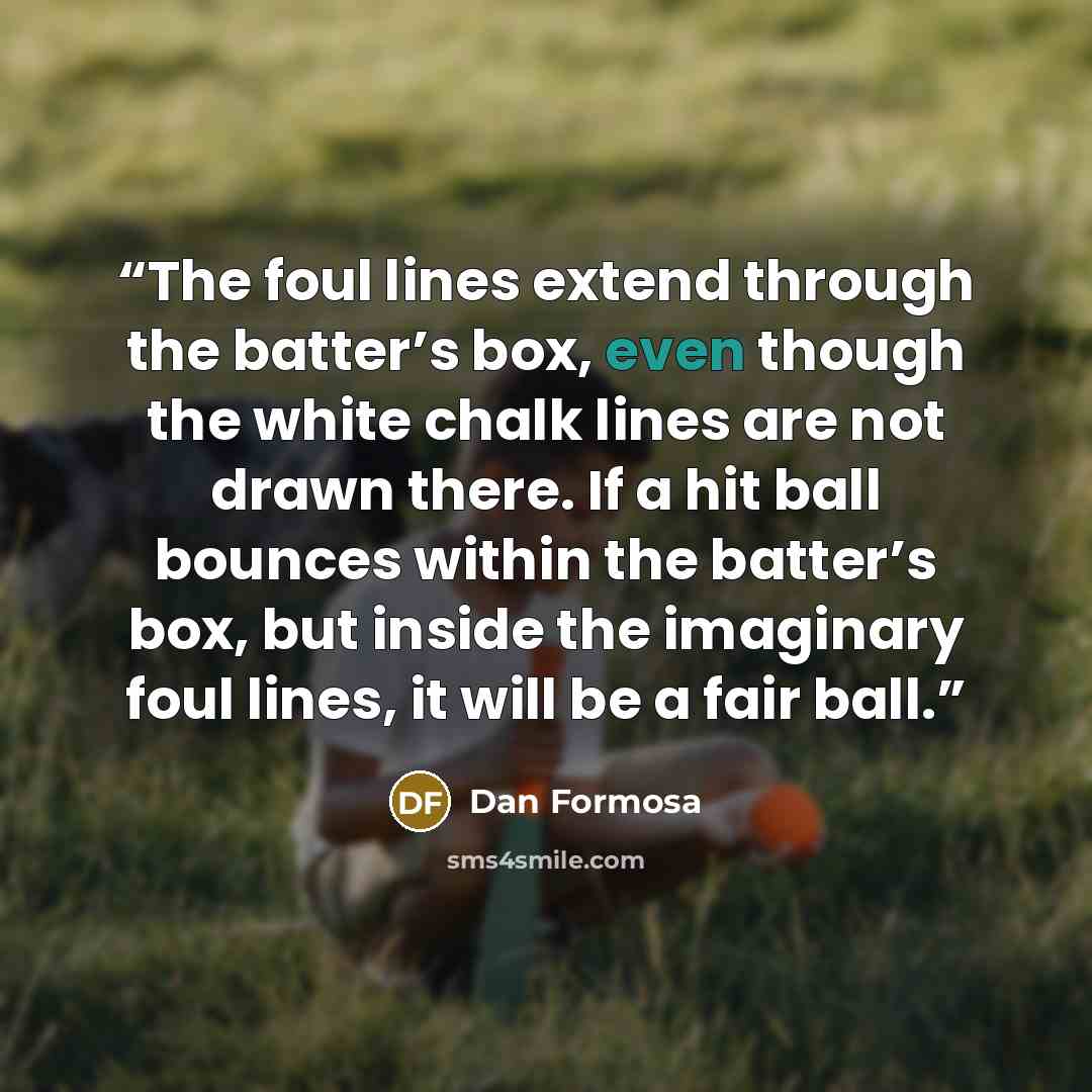 “The foul lines extend through the batter’s box, even though the white chalk lines are not drawn there. If a hit ball bounces within the batter’s box, but inside the imaginary foul lines, it will be a fair ball.” quote by Dan Formosa