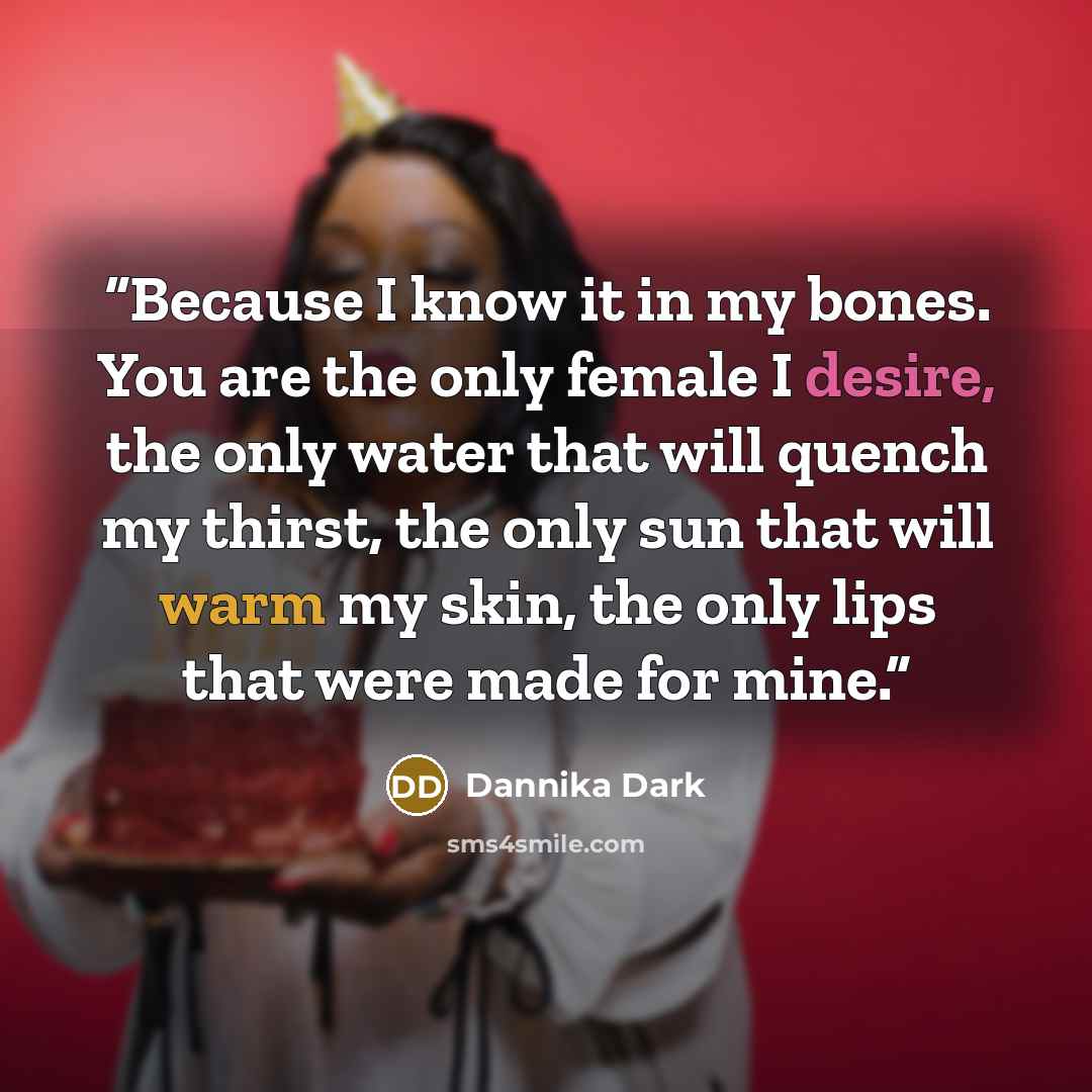 “Because I know it in my bones. You are the only female I desire, the only water that will quench my thirst, the only sun that will warm my skin, the only lips that were made for mine.” quote by Dannika Dark