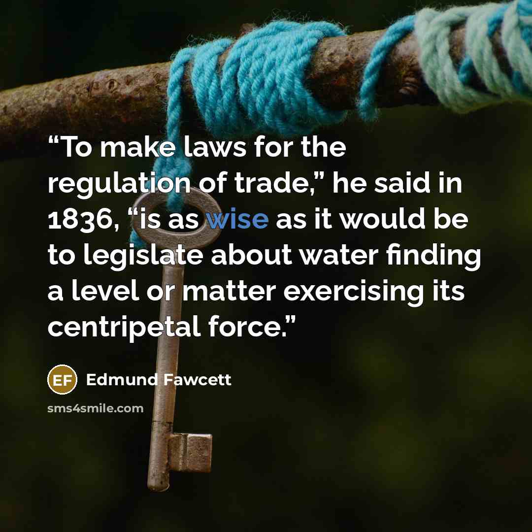 “To make laws for the regulation of trade,” he said in 1836, “is as wise as it would be to legislate about water finding a level or matter exercising its centripetal force.” quote by Edmund Fawcett