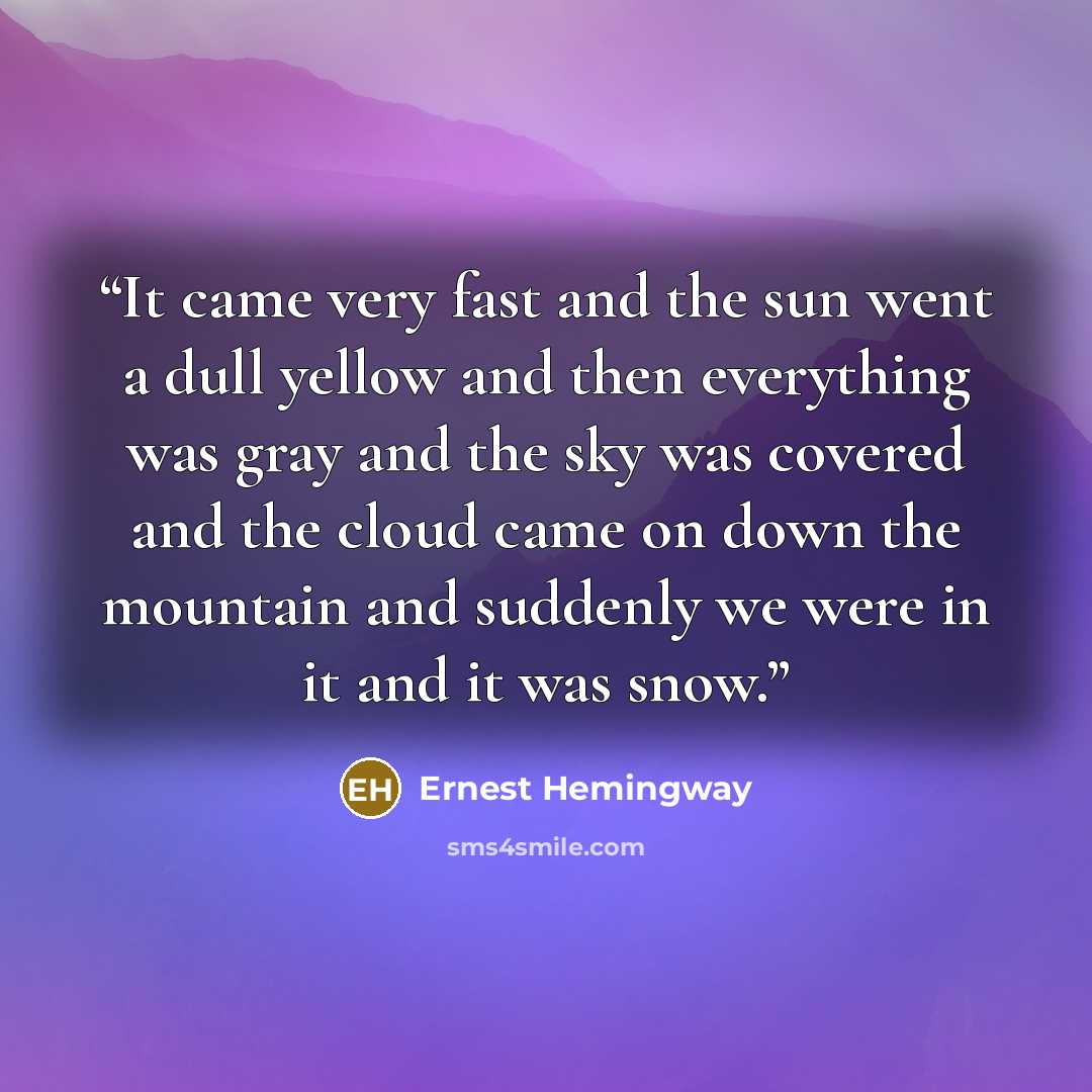 “It came very fast and the sun went a dull yellow and then everything was gray and the sky was covered and the cloud came on down the mountain and suddenly we were in it and it was snow.” quote by Ernest Hemingway