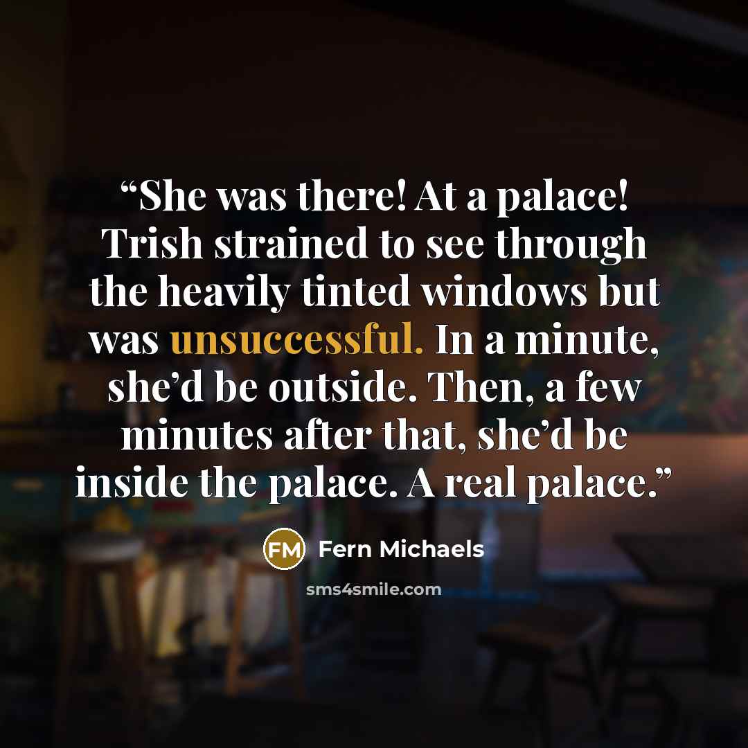 “She was there! At a palace! Trish strained to see through the heavily tinted windows but was unsuccessful. In a minute, she’d be outside. Then, a few minutes after that, she’d be inside the palace. A real palace.” quote by Fern Michaels