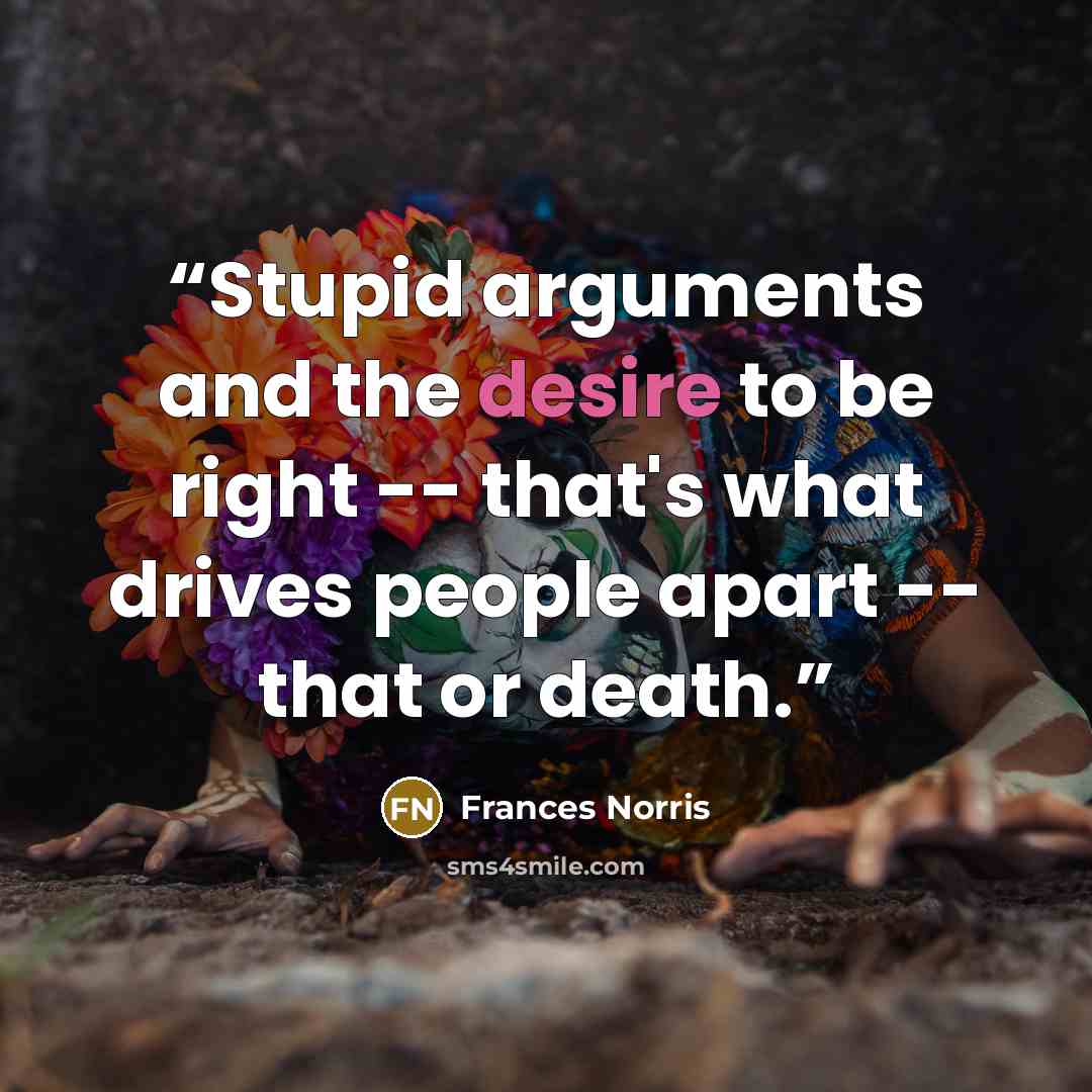 “Stupid arguments and the desire to be right -- that's what drives people apart -- that or death.” quote by Frances Norris