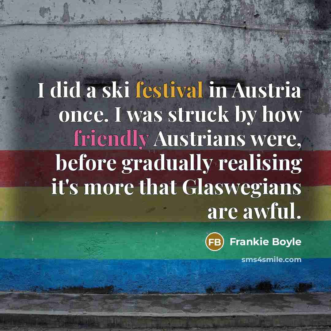 “I did a ski festival in Austria once. I was struck by how friendly Austrians were, before gradually realising it's more that Glaswegians are awful.” quote by Frankie Boyle