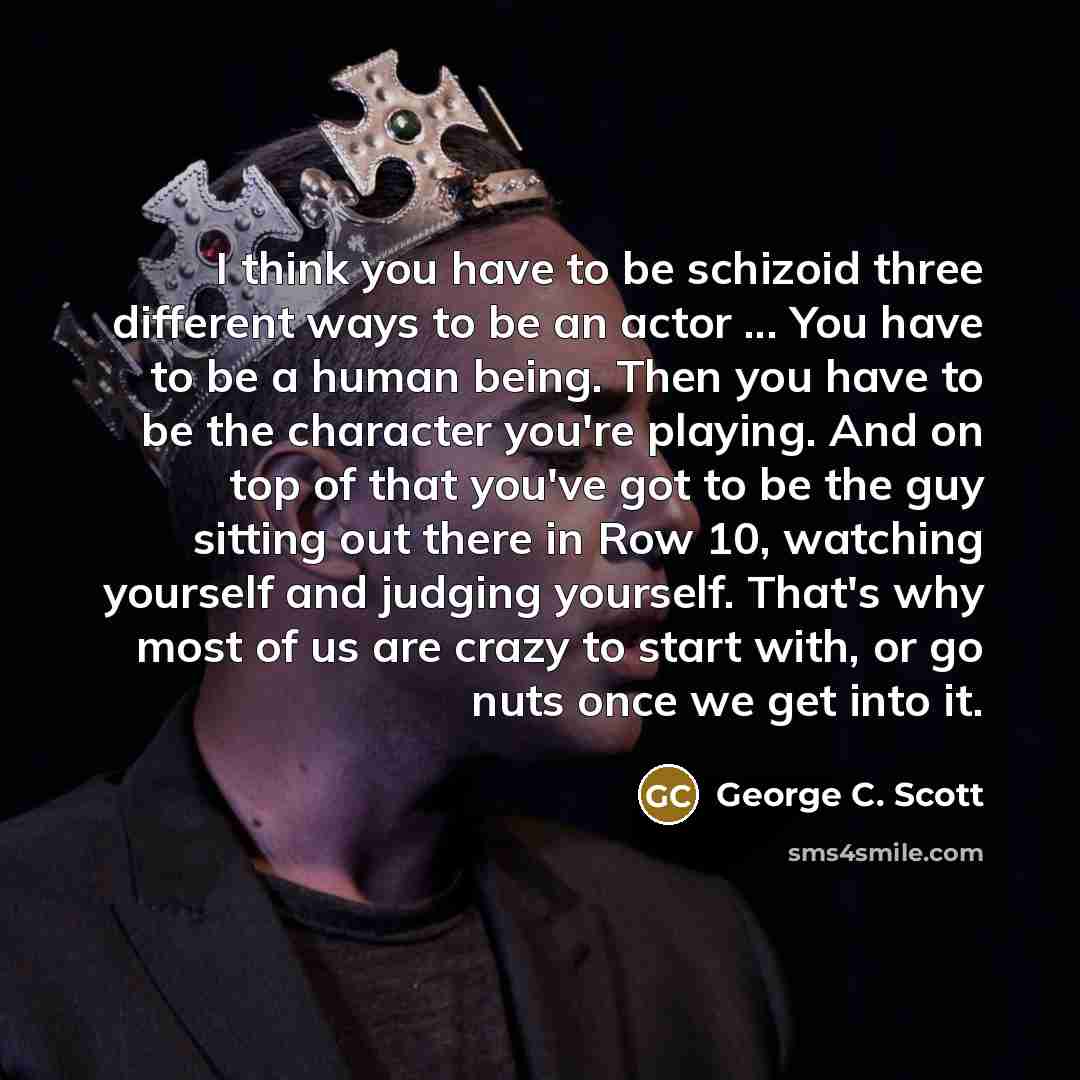 “I think you have to be schizoid three different ways to be an actor ... You have to be a human being. Then you have to be the character you're playing. And on top of that you've got to be the guy sitting out there in Row 10, watching yourself and judging yourself. That's why most of us are crazy…” quote by George C. Scott