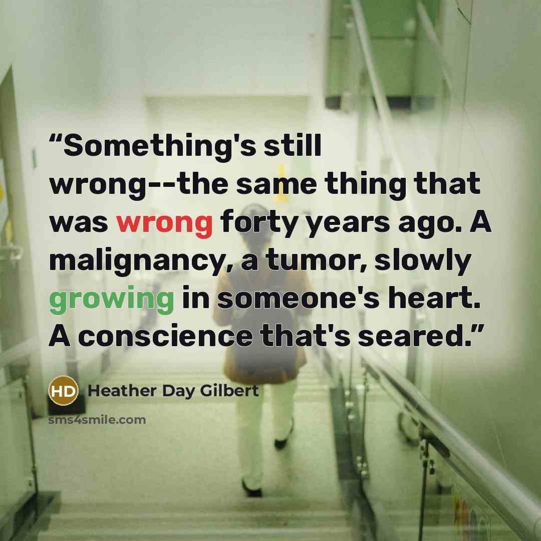 “Something's still wrong--the same thing that was wrong forty years ago. A malignancy, a tumor, slowly growing in someone's heart. A conscience that's seared.” quote by Heather Day Gilbert