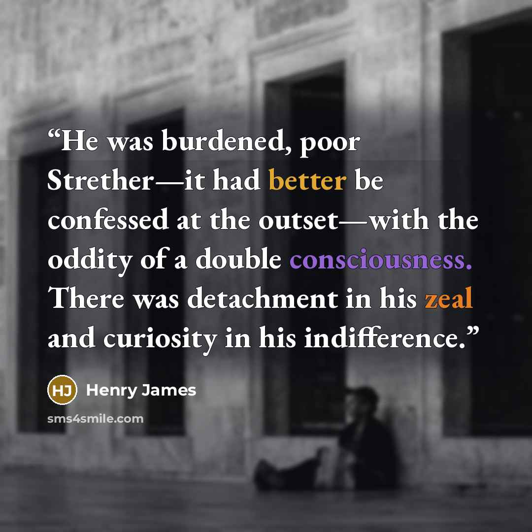 “He was burdened, poor Strether—it had better be confessed at the outset—with the oddity of a double consciousness. There was detachment in his zeal and curiosity in his indifference.” quote by Henry James
