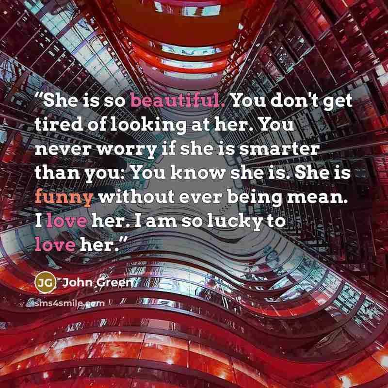 “She is so beautiful. You don't get tired of looking at her. You never worry if she is smarter than you: You know she is. She is funny without ever being mean. I love her. I am so lucky to love her.” quote by John Green