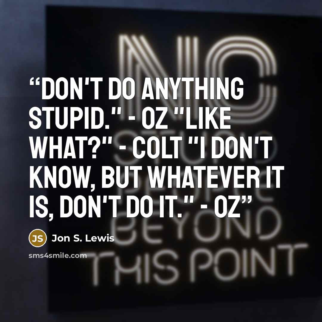 “Don't do anything stupid." - Oz "Like what?" - Colt "I don't know, but whatever it is, don't do it." - Oz” quote by Jon S. Lewis