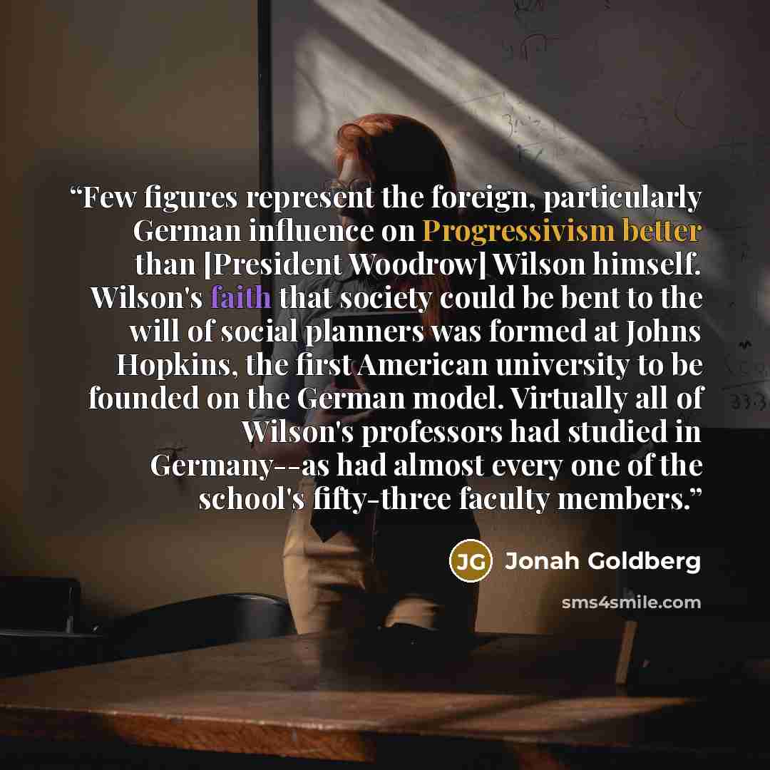 “Few figures represent the foreign, particularly German influence on Progressivism better than [President Woodrow] Wilson himself. Wilson's faith that society could be bent to the will of social planners was formed at Johns Hopkins, the first American university to be founded on the German model…” quote by Jonah Goldberg