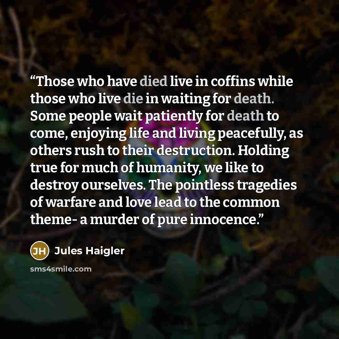 “Those who have died live in coffins while those who live die in waiting for death. Some people wait patiently for death to come, enjoying life and living peacefully, as others rush to their destruction. Holding true for much of humanity, we like to destroy ourselves. The pointless tragedies of…” quote by Jules Haigler