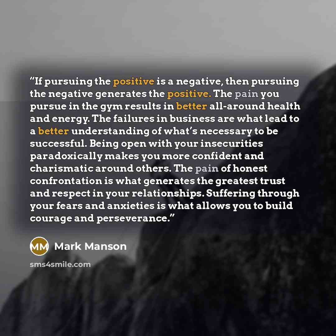 “If pursuing the positive is a negative, then pursuing the negative generates the positive. The pain you pursue in the gym results in better all-around health and energy. The failures in business are what lead to a better understanding of what’s necessary to be successful. Being open with your…” quote by Mark Manson